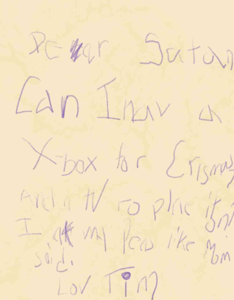 A letter that looks like it was written in purple crayon. It says:
"Dear Satan
Can I hav a X-box for Crismas? And a tV to plae it on?
I at my peas like Mom said.
Lov Tim."